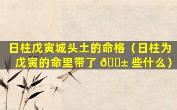 日柱戊寅城头土的命格（日柱为戊寅的命里带了 🐱 些什么）